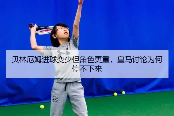 贝林厄姆进球变少但角色更重，皇马讨论为何停不下来